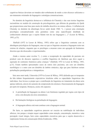 www.psicologia.com.pt




        cognitivas básicas deveriam ser tratados não-verbalmente de modo a criar alicerces suficientes a
        um tratamento orientador da linguagem e estratégias comunicacionais.

            No domínio da linguística destaca-se a influência de Chomsky e das suas teorias linguistas
        racionalistas no modelo de construção da psicolinguística, que diferem da gramática de Quirk
        que proporcionou uma base para muito do trabalho descritivo na sintaxe afásica. A influência de
        Chomsky no domínio da afasiologia fez-se sentir desde 1960. “(…) possui uma orientação
        psicológica conceptualizando uma gramática como uma especificação detalhada do
        conhecimento abstracto que o sujeito falante tem da sua linguagem (…)” (Lesser & Milroy,
        1993, p.33).

             Hatfield (1972 in Lesser & Milroy, 1993) refere que a linguística contrasta com as
        abordagens psicológicas da linguagem, uma vez que os linguistas encaram a linguagem como um
        sistema de relações, enquanto que os psicólogos a encaram como um agregado de fenómenos
        discretos que são dissecados e experimentados.

            Ainda o mesmo autor revelou “(…) como a recuperação da capacidade do paciente em
        produzir sons do discurso suportava o conflito linguístico de Jakobson que deve seguir a
        aquisição de contrastes fonémicos pelas crianças.” (Hatfield, 1972 in Lesser & Milroy, 1993,
        p.31). Foram também apresentados casos de outros dois pacientes, um com um distúrbio
        morfológico e o outro com um distúrbio de âmbito sintáctico, algo que para Jakobson seriam
        perturbações paradigmáticas e sintagmáticas.

            Sete anos mais tarde, Ulatowska (1979 in Lesser & Milroy, 1993) defendia que os terapeutas
        da fala tinham frequentemente expectativas irrealistas sobre as capacidades linguísticas dos
        indivíduos. Isso levou-a a propor que a contribuição da linguística no tratamento da afasia seria
        apenas indirecta, através do aumento da compreensão da estrutura e funcionamento da linguagem
        por parte do terapeuta. Destacou, assim, três aspectos:

            •   A perturbação da linguagem na afasia é um fenómeno regulado por regras com tipos de
                erros e de direcções de erros sistemáticos;

            •   Há limitações biológicas na perturbação da linguagem;

            •   A linguagem afásica está num contínuo com a linguagem normal.

            De facto, as capacidades cognitivas parecem ser cruciais na reabilitação de indivíduos
        afásicos, isto porque a terapia requer capacidades como atenção, concentração, memória e uma
        percepção visual integra, bem como capacidades executivas para que o sujeito desenvolva e
        implemente formas de comunicação (Helm-Estabrooks, 1998).


        Pedro Miguel Lopes de Sousa                                                                    22
 