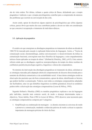 www.psicologia.com.pt




        são de vária ordem. Por último, refutam a quarta crítica de Basso, defendendo que a terapia
        pragmática é indirecta e que a terapia psicolinguística contribui para a compreensão da natureza
        dos problemas que ocorrem na conversação do dia-a-dia.

             Assim sendo, apesar de discutíveis alguns aspectos da psicolinguística que sofreu algumas
        críticas, parece óbvio que muitos dos seus contributos podem e devem ser tidos em consideração
        no que concerne à recuperação e tratamento de indivíduos afásicos.




            3.3. Aplicação da pragmática




            O cenário em que emergiram as abordagens pragmáticas no tratamento da afasia na década de
        1960-70 foi marcado pela reacção à explicação behaviorista da linguagem. Assim, a “Teoria da
        comunicação social, etnometodologia, análise conversasional e o desenvolvimento da ênfase na
        comunicação funcional, convergiram num foco filosófico da linguagem, e estes enquadramentos
        teóricos foram aplicados na terapia da afasia.” (Holland & Hinckley, 2002, p.413). Estes autores
        referem ainda que as abordagens cognitivas neuropsicológicas da terapia da afasia resultam da
        confluência paralela da psicologia cognitiva, linguística e ciência dos computadores.

            No domínio da intervenção das abordagens pragmáticas no tratamento da afasia, salientam-se
        as estratégias marcadas pela adaptação aberta do comportamento do discurso direccionada para o
        aumento da eficiência comunicativa e da aceitabilidade social. A base destas estratégias reside na
        observação dos pacientes que são bons comunicadores, apesar da afasia, identificando os factores
        que podem facilitar a comunicação. Todavia, nem todas as estratégias compensatórias adoptadas
        são facilitadoras, uma vez que distúrbios linguísticos no âmbito gramatical, lexical ou semântico
        podem inibir a efectivação das estratégias compensatórias (Lesser & Milroy, 1993).

            Segundo Holland e Hinckley (2002) os modelos pragmáticos explicam o uso da linguagem
        pelo indivíduo, inserido num contexto social, de modo a alcançar determinadas metas e
        objectivos. Nesse âmbito, Penn (1984 in Lesser & Milroy, 1993) descreve uma taxonomia para
        as estratégias compensatórias composta por 5 categorias:

            1. Simplificação ou condensação da mensagem – os doentes encurtam as conversas de modo
               a promover a comunicação, mudando a ordem das palavras de modo a colocar os aspectos
               importantes da mensagem próximo do início da frase.




        Pedro Miguel Lopes de Sousa                                                                     24
 