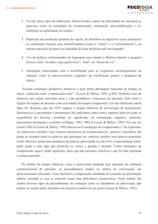 www.psicologia.com.pt




            2. Uso de vários tipos de elaboração, desenvolvidos a partir da dificuldade em encontrar as
               palavras, como as estratégias de circunlocução, eliminação, pós-modificação e co-
               ordinação ou aglutinação de orações.

            3. Repetição das produções próprias do sujeito, de advérbios ou adjectivos como alternativa
               às construções frásicas com intensificadores (como o “muito” e o “extremamente”), ou
               mesmo repetição de partes ou totalidade da frase proferida pelo investigador..

            4. Uso de pedaços estereotipados da linguagem para manter a fluência durante a pesquisa
               lexical, como “tu sabes o que quero dizer”, “bem”, ou “deixa-me ver”.

            5. Estratégias relacionadas com a sensibilidade para as exigências sociolinguísticas da
               situação, como as auto-correcções, requisitos de clarificação, pausas e mudanças de
               tópico.

            “Ensinar estratégias produtivas tornou-se a base duma abordagem funcional na terapia da
        afasia, conhecida como ‘comunicação total’.” (Lesser & Milroy, 1993, p.293). Defende o uso de
        materiais que sejam relevantes para a vida quotidiana e interesses do paciente, bem como a
        ligação da terapia do discurso com actividades da terapia ocupacional. Um dos defensores desta
        ideia foi Wepman que em 1976 sugeriu a terapia indirecta de provocação do pensamento.
        Destinava-se a incrementar o pensamento dos indivíduos sobre outros aspectos além de como se
        exprimirem no discurso, incidindo no significado, na estimulação cognitiva, memória,
        pensamento divergente e avaliativo (Chapey, 1981, 1986 in Lesser & Milroy, 1993). Por sua vez
        Green (1982 in Lesser & Milroy, 1993) descreveu 4 estratégias de compreensão e 7 de expressão.
        As expressivas incidem: usar sistemas alternativos de comunicação (ex. apontar e desenhar); dar
        pistas ao receptor sobre as palavras que procuram (ex. rodeios); proferir uma palavra associada;
        evitar silêncios; tentar uma pronúncia da palavra aproximada (se não tiver a representação total);
        pedir ajuda e usar algo que preencha os vazios e prenda a atenção. Como estratégias de
        compreensão sugere: pedir repetições, dizer que não percebeu, clarificar o que foi dito repetindo
        e colocar questões.

            No âmbito da terapia indirecta, como a intervenção mediada pela alteração do ambiente
        comunicacional do paciente, os procedimentos usados na análise da conversação são
        particularmente relevantes. Estes facilitam a compreensão detalhada da extensão da perturbação
        afásica, aferindo se esta se constitui como uma deficiência comunicativa. Neste âmbito são
        usados diversos tipos de procedimentos de avaliação como os calendários de observação, que
        podem ser usados pelos familiares ou requerer a análise de um perito (Lesser & Milroy, 1993).




        Pedro Miguel Lopes de Sousa                                                                     25
 