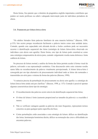 www.psicologia.com.pt




            Desta forma, fica patente que o domínio da pragmática engloba importantes contributos que
        podem ser muito profícuos na cabal e adequada intervenção junto de indivíduos portadores de
        afasia.




            3.4. Tratamento por leitura letra-a-letra




            “Os adultos literados lêem palavras familiares de uma maneira holística.” (Beeson, 1998,
        p.153). Isto ocorre porque reconhecem facilmente a palavra inteira como uma unidade única.
        Contudo, quando esta capacidade está afectada devido a lesões cerebrais pode ser necessário
        recorrer à identificação sequencial das letras (estratégia de leitura letra-a-letra observada em
        indivíduos com alexia sem agrafia). Desta forma, este tipo de leitura pode constituir-se como
        uma estratégia compensatória da alexia pura, contudo vulgarmente resulta numa dolorosa e lenta
        cadência de leitura.

            No processo de leitura normal, a análise da forma das letras permite aceder à forma visual da
        palavra, activando a sua representação semântica. Uma desconexão entre estes sistemas resulta
        numa falha no reconhecimento da palavra visualmente percepcionada. A leitura letra-a-letra é
        conseguida por um tipo alternativo de processamento individual onde as letras são nomeadas e
        transmitidas em série para o sistema da forma das palavras (Beeson, 1998).

            “A natureza precisa da perturbação do processamento na alexia sem agrafia e a estratégia de
        leitura letra-a-letra ainda está por clarificar.” (Beeson, 1998, p. 157). Contudo é possível apontar
        algumas características deste tipo de estratégia:

            •   O reconhecimento das palavras ocorre através da identificação sequencial das letras;

            •   O ritmo de leitura é lento (aumento proporcional ao tamanho da palavra) e a exactidão é
                menor;

            •   Não se verificam vantagens quando as palavras são mais frequentes, representam termos
                concretos ou para qualquer parte específica da frase;

            •   Certas perturbações estão associadas a esta estratégia de leitura: défices na identificação
                das letras, hemianopia homónima direita, défices na nomeação das cores e dificuldade em
                encontrar palavras;




        Pedro Miguel Lopes de Sousa                                                                       26
 