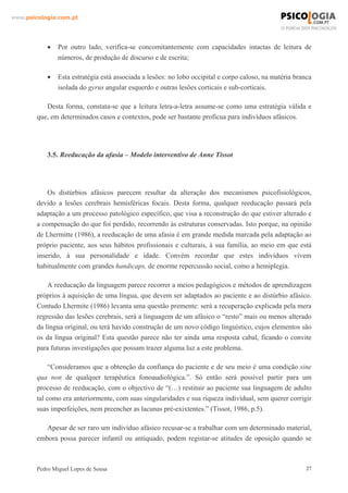 www.psicologia.com.pt




            •   Por outro lado, verifica-se concomitantemente com capacidades intactas de leitura de
                números, de produção de discurso e de escrita;

            •   Esta estratégia está associada a lesões: no lobo occipital e corpo caloso, na matéria branca
                isolada do gyrus angular esquerdo e outras lesões corticais e sub-corticais.

           Desta forma, constata-se que a leitura letra-a-letra assume-se como uma estratégia válida e
        que, em determinados casos e contextos, pode ser bastante profícua para indivíduos afásicos.




            3.5. Reeducação da afasia – Modelo interventivo de Anne Tissot




            Os distúrbios afásicos parecem resultar da alteração dos mecanismos psicofisiológicos,
        devido a lesões cerebrais hemisféricas focais. Desta forma, qualquer reeducação passará pela
        adaptação a um processo patológico específico, que visa a reconstrução do que estiver alterado e
        a compensação do que foi perdido, recorrendo às estruturas conservadas. Isto porque, na opinião
        de Lhermitte (1986), a reeducação de uma afasia é em grande medida marcada pela adaptação ao
        próprio paciente, aos seus hábitos profissionais e culturais, à sua família, ao meio em que está
        inserido, à sua personalidade e idade. Convém recordar que estes indivíduos vivem
        habitualmente com grandes handicaps, de enorme repercussão social, como a hemiplegia.

            A reeducação da linguagem parece recorrer a meios pedagógicos e métodos de aprendizagem
        próprios à aquisição de uma língua, que devem ser adaptados ao paciente e ao distúrbio afásico.
        Contudo Lhermite (1986) levanta uma questão premente: será a recuperação explicada pela mera
        regressão das lesões cerebrais, será a linguagem de um afásico o “resto” mais ou menos alterado
        da língua original, ou terá havido construção de um novo código linguístico, cujos elementos são
        os da língua original? Esta questão parece não ter ainda uma resposta cabal, ficando o convite
        para futuras investigações que possam trazer alguma luz a este problema.

             “Consideramos que a obtenção da confiança do paciente e de seu meio é uma condição sine
        qua non de qualquer terapêutica fonoaudiológica.”. Só então será possível partir para um
        processo de reeducação, com o objectivo de “(…) restituir ao paciente sua linguagem de adulto
        tal como era anteriormente, com suas singularidades e sua riqueza individual, sem querer corrigir
        suas imperfeições, nem preencher as lacunas pré-exixtentes.” (Tissot, 1986, p.5).

           Apesar de ser raro um indivíduo afásico recusar-se a trabalhar com um determinado material,
        embora possa parecer infantil ou antiquado, podem registar-se atitudes de oposição quando se



        Pedro Miguel Lopes de Sousa                                                                       27
 
