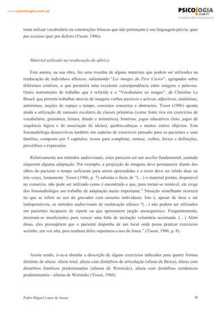 www.psicologia.com.pt




        tenta utilizar vocabulário ou construções frásicas que não pertençam à sua linguagem prévia, quer
        por excesso quer por defeito (Tissot, 1986).




            Material utilizado na reeducação do afásico

            Esta autora, na sua obra, faz uma resenha de alguns materiais que podem ser utilizados na
        reeducação de indivíduos afásicos, salientando “Les images du Père Castor”, agrupados sobre
        diferentes critérios, o que permitirá uma excelente correspondência entre imagens e palavras.
        Outro instrumento de trabalho que é referido é o “Vocabulaire en images”, de Christine Le
        Bouef, que permite trabalhar através de imagens verbos passivos e activos, adjectivos, sinónimos,
        antónimos, noções de espaço e tempo, conceitos concretos e abstractos. Tissot (1986) aponta
        ainda a utilização de manuais escolares de classes primárias (como fonte rica em exercícios de
        vocabulário, gramática, leitura, ditado e aritmética), histórias, jogos educativos (loto, jogos de
        sequência lógica e de associação de ideias), quebra-cabeças e muitos outros objectos. Esta
        fonoaudióloga desenvolveu também um caderno de exercícios pensado para os pacientes e suas
        famílias, composto por 5 capítulos: textos para completar, sintaxe, verbos, léxico e definições,
        provérbios e expressões.

            Relativamente aos métodos audiovisuais, estes parecem ser um auxílio fundamental, contudo
        requerem alguma adaptação. Por exemplo, a projecção de imagens deve permanecer diante dos
        olhos do paciente o tempo suficiente para serem apreendidas e o texto deve ser relido duas ou
        três vezes, lentamente. Tissot (1986, p. 7) salienta o facto de ”(…) o material pronto, disponível
        no comercio, não pode ser utilizado como é encontrado e que, para tornar-se rentável, ele exige
        dos fonoaudiológos um trabalho de adaptação muito importante.” Situação semelhante ocorrerá
        no que se refere ao uso do gravador com cassetes individuais. Isto é, apesar de úteis e até
        indispensáveis, os métodos audiovisuais de reeducação afásica “(…) não podem ser utilizados
        em pacientes incapazes de repetir ou que apresentem jargão anosognósico. Frequentemente,
        mostram-se insuficientes para vencer uma falta de incitação voluntária acentuada. (…) Além
        disso, eles pressupõem que o paciente disponha de um local onde possa praticar exercícios
        sozinho, em voz alta, pois nenhum deles suportaria o uso de fones.” (Tissot, 1986, p. 8).




            Assim sendo, ir-se-á abordar a descrição de alguns exercícios indicados para quatro formas
        distintas de afasia: afasia total, afasia com distúrbios de articulação (afasia de Broca), afasia com
        distúrbios fonéticos predominantes (afasias de Wernicke), afasia com distúrbios semânticos
        predominantes - afasias de Wernicke (Tissot, 1986).




        Pedro Miguel Lopes de Sousa                                                                        28
 