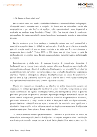 www.psicologia.com.pt




            3.5.1. Reeducação da afasia total

            O conceito de afasia total implica o comprometimento de todas as modalidades da linguagem,
        abrangendo tanto a emissão como a recepção. Verifica-se que os estereótipos verbais são
        anosognósicos e que não dispõem de qualquer valor comunicacional, sendo impossível a
        realização de qualquer troca linguística (Tissot, 1986). Este tipo de afasia é, geralmente,
        acompanhado de outras perturbações como hemiplegia, hemianopsia, apraxias e estereotipias
        motoras.

            Devido à natureza grave desta patologia, a reeducação torna-se uma tarefa muito difícil e
        deve iniciar-se em função da “(…) idade do paciente, nível de vigília que revela atenção quando
        desperto, reacção positiva à voz, ao gesto, à mímica e ao meio, que deve ser estimulada e
        rapidamente desenvolvida.” (Tissot, 1986, p. 11). Antes que se possa iniciar a etapa da
        reeducação, será necessário o treino das actividades quotidianas elementares, como a alimentação
        e a higiene.

            Posteriormente, e ainda antes de qualquer tentativa de comunicação linguística, é
        fundamental que se procure obter a atenção calma e silenciosa do paciente, despertando nele
        sentimentos de confiança e desejo de colaboração. Para tal, parece ser necessário “(…) reduzir os
        estereótipos motores ou verbais e superar os aspectos mais acentuados das apraxias. Os primeiros
        exercícios referem-se à manipulação adequada dos objectos usuais e à sanção dos estereótipos.”
        (Tissot, 1986, p. 12). Geralmente é essencial que se crie um tipo de reflexo condicionado para
        que o paciente tome consciência disso e, então, à posteriori os corrija.

            Quanto aos exercícios de manipulação de objectos, os gestos, inicialmente, deverão ser
        executados por imitação pelo paciente, ou até serem apenas observados. É importante que estes
        sejam acompanhados de algumas informações verbais, mas restringindo-se apenas às palavras
        principais que devem ser proferidas lentamente. Quando já conseguir manipular os objectos de
        forma correcta e espontânea, podem ser iniciados os exercícios de agrupamento e associação,
        procurando reestruturar o campo semântico. Com a obtenção de êxito em alguns resultados,
        poderá abordar-se a decodificação do signo – restauração da associação entre significante e
        significado. Nesse sentido, podem utilizar-se exercícios simples como a nomeação de objectos (a
        princípio, deverão ser dissociados) e, depois, ordens simples.

            “A atenção mantida durante aproximadamente 15 minutos, a possibilidade de vencer as
        estereotipias, uma designação possível de objectos e de imagens, um potencial de classificação
        reactivado que testemunha a capacidade de se servir da função simbólica, a execução correcta de




        Pedro Miguel Lopes de Sousa                                                                    29
 