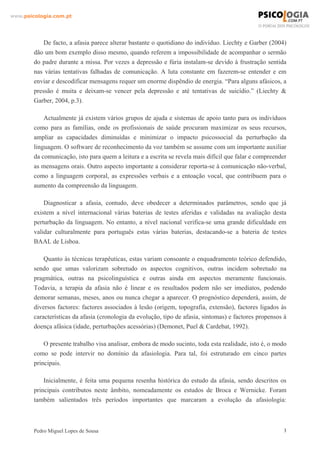 www.psicologia.com.pt




            De facto, a afasia parece alterar bastante o quotidiano do indivíduo. Liechty e Garber (2004)
        dão um bom exemplo disso mesmo, quando referem a impossibilidade de acompanhar o sermão
        do padre durante a missa. Por vezes a depressão e fúria instalam-se devido à frustração sentida
        nas várias tentativas falhadas de comunicação. A luta constante em fazerem-se entender e em
        enviar e descodificar mensagens requer um enorme dispêndio de energia. “Para alguns afásicos, a
        pressão é muita e deixam-se vencer pela depressão e até tentativas de suicídio.” (Liechty &
        Garber, 2004, p.3).

            Actualmente já existem vários grupos de ajuda e sistemas de apoio tanto para os indivíduos
        como para as famílias, onde os profissionais de saúde procuram maximizar os seus recursos,
        ampliar as capacidades diminuídas e minimizar o impacto psicossocial da perturbação da
        linguagem. O software de reconhecimento da voz também se assume com um importante auxiliar
        da comunicação, isto para quem a leitura e a escrita se revela mais difícil que falar e compreender
        as mensagens orais. Outro aspecto importante a considerar reporta-se à comunicação não-verbal,
        como a linguagem corporal, as expressões verbais e a entoação vocal, que contribuem para o
        aumento da compreensão da linguagem.

            Diagnosticar a afasia, contudo, deve obedecer a determinados parâmetros, sendo que já
        existem a nível internacional várias baterias de testes aferidas e validadas na avaliação desta
        perturbação da linguagem. No entanto, a nível nacional verifica-se uma grande dificuldade em
        validar culturalmente para português estas várias baterias, destacando-se a bateria de testes
        BAAL de Lisboa.

            Quanto às técnicas terapêuticas, estas variam consoante o enquadramento teórico defendido,
        sendo que umas valorizam sobretudo os aspectos cognitivos, outras incidem sobretudo na
        pragmática, outras na psicolinguística e outras ainda em aspectos meramente funcionais.
        Todavia, a terapia da afasia não é linear e os resultados podem não ser imediatos, podendo
        demorar semanas, meses, anos ou nunca chegar a aparecer. O prognóstico dependerá, assim, de
        diversos factores: factores associados à lesão (origem, topografia, extensão), factores ligados às
        características da afasia (cronologia da evolução, tipo de afasia, sintomas) e factores propensos à
        doença afásica (idade, perturbações acessórias) (Demonet, Puel & Cardebat, 1992).

            O presente trabalho visa analisar, embora de modo sucinto, toda esta realidade, isto é, o modo
        como se pode intervir no domínio da afasiologia. Para tal, foi estruturado em cinco partes
        principais.

            Inicialmente, é feita uma pequena resenha histórica do estudo da afasia, sendo descritos os
        principais contributos neste âmbito, nomeadamente os estudos de Broca e Wernicke. Foram
        também salientados três períodos importantes que marcaram a evolução da afasiologia:



        Pedro Miguel Lopes de Sousa                                                                       3
 