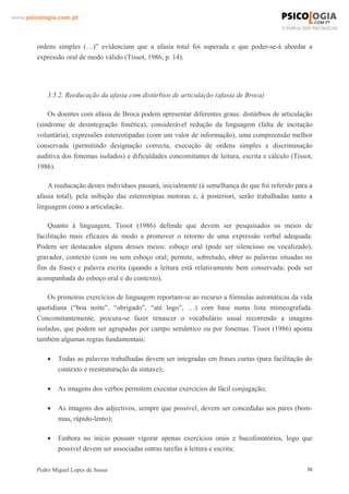 www.psicologia.com.pt




        ordens simples (…)” evidenciam que a afasia total foi superada e que poder-se-á abordar a
        expressão oral de modo válido (Tissot, 1986, p. 14).




            3.5.2. Reeducação da afasia com distúrbios de articulação (afasia de Broca)

            Os doentes com afasia de Broca podem apresentar diferentes graus: distúrbios de articulação
        (síndrome de desintegração fonética), considerável redução da linguagem (falta de incitação
        voluntária), expressões estereotipadas (com um valor de informação), uma compreensão melhor
        conservada (permitindo designação correcta, execução de ordens simples e discriminação
        auditiva dos fonemas isolados) e dificuldades concomitantes de leitura, escrita e cálculo (Tissot,
        1986).

            A reeducação destes indivíduos passará, inicialmente (à semelhança do que foi referido para a
        afasia total), pela inibição das estereotipias motoras e, à posteriori, serão trabalhadas tanto a
        linguagem como a articulação.

            Quanto à linguagem, Tissot (1986) defende que devem ser pesquisados os meios de
        facilitação mais eficazes de modo a promover o retorno de uma expressão verbal adequada.
        Podem ser destacados alguns desses meios: esboço oral (pode ser silencioso ou vocalizado),
        gravador, contexto (com ou sem esboço oral; permite, sobretudo, obter as palavras situadas no
        fim da frase) e palavra escrita (quando a leitura está relativamente bem conservada; pode ser
        acompanhada do esboço oral e do contexto).

            Os primeiros exercícios de linguagem reportam-se ao recurso a fórmulas automáticas da vida
        quotidiana (“boa noite”, “obrigado”, “até logo”, …) com base numa lista mimeografada.
        Concomitantemente, procura-se fazer renascer o vocabulário usual recorrendo a imagens
        isoladas, que podem ser agrupadas por campo semântico ou por fonemas. Tissot (1986) aponta
        também algumas regras fundamentais:

            •   Todas as palavras trabalhadas devem ser integradas em frases curtas (para facilitação do
                contexto e reestruturação da sintaxe);

            •   As imagens dos verbos permitem executar exercícios de fácil conjugação;

            •   As imagens dos adjectivos, sempre que possível, devem ser concedidas aos pares (bom-
                mau, rápido-lento);

            •   Embora no início possam vigorar apenas exercícios orais e bucofonatórios, logo que
                possível devem ser associadas outras tarefas à leitura e escrita;

        Pedro Miguel Lopes de Sousa                                                                     30
 