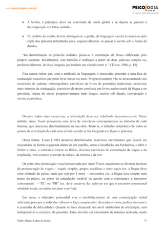 www.psicologia.com.pt




            •   A leitura, a princípio, deve ser exercitada de modo global e só depois se passará à
                decomposição em letras isoladas;

            •   No âmbito da escrita devem distinguir-se a grafia, da linguagem escrita (começa-se pela
                cópia das palavras trabalhadas para, sequencialmente, se passar à escrita sob a forma de
                ditados.

            “Da denominação de palavras isoladas, passa-se à construção de frases elaboradas pelo
        próprio paciente. Inicialmente, este trabalho é realizado a partir de duas palavras simples ou,
        preferencialmente, de duas imagens que tenham um vínculo entre si.” (Tissot, 1986, p. 18).

            Esta autora refere que, com a melhoria da linguagem, é necessário proceder a uma fase de
        reeducação exaustiva que pode levar meses ou anos. Progressivamente vão-se acrescentando aos
        exercícios do caderno mimeografado: exercícios de livros de gramática tradicional, exercícios
        mais intensos de conjugação, exercícios de treino com base em livros audiovisuais da língua e no
        gravador, leitura de textos progressivamente mais longos, escrita sob ditado, conversação e
        escrita espontânea.




           Durante todos estes exercícios, a articulação deve ser trabalhada incessantemente. Neste
        âmbito, Anne Tissot preconizou uma série de exercícios correspondentes ao trabalho de cada
        fonema, que descreveu detalhadamente na sua obra. Todavia, o trabalho sistemático de todos os
        pontos de articulação de cada som só fará sentido se for integrado em frases e palavras.

            Desta forma, Tissot (1986) descreve determinados exercícios preliminares que devem ser
        executados de forma exagerada diante de um espelho, como a insuflação das bochechas, o abrir e
        fechar a boca, o contrair e esticar os lábios, diversos exercícios de estimulação da língua e da
        respiração, bem como o exercitar de ruídos, da mímica e da voz.

            De entre esta estimulação vocal preconizada por Anne Tissot, encontram-se diversas técnicas
        de pronunciação de vogais – vogais simples, grupos vocálicos e semivogais (ex. a língua deve
        estar afastada do palato, nem que seja por 1 mm) –, consoantes (ex. a língua toca sempre num
        ponto do palato, ou ponto de articulação variável de acordo com a consoante), e encontros
        consonantais - “PL” ou “PR” (ex. deve tentar-se dar palavras em que o encontro consonantal
        estudado esteja, no início, no meio e no fim).

            Em suma, o objectivo primordial visa o restabelecimento de uma comunicação verbal
        suficiente para que o indivíduo afásico se faça compreender, devendo evitar-se perfeccionismos e
        o acumular de dificuldades. Quando se tiver alcançado um nível satisfatório de articulação, será
        indispensável o exercício da prosódia. Estes deverão ser executados de maneira relaxada, sendo

        Pedro Miguel Lopes de Sousa                                                                   31
 