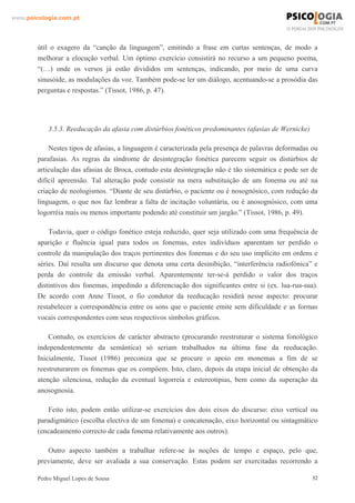 www.psicologia.com.pt




        útil o exagero da “canção da linguagem”, emitindo a frase em curtas sentenças, de modo a
        melhorar a elocução verbal. Um óptimo exercício consistirá no recurso a um pequeno poema,
        “(…) onde os versos já estão divididos em sentenças, indicando, por meio de uma curva
        sinusóide, as modulações da voz. Também pode-se ler um diálogo, acentuando-se a prosódia das
        perguntas e respostas.” (Tissot, 1986, p. 47).




            3.5.3. Reeducação da afasia com distúrbios fonéticos predominantes (afasias de Wernicke)

            Nestes tipos de afasias, a linguagem é caracterizada pela presença de palavras deformadas ou
        parafasias. As regras da síndrome de desintegração fonética parecem seguir os distúrbios de
        articulação das afasias de Broca, contudo esta desintegração não é tão sistemática e pode ser de
        difícil apreensão. Tal alteração pode consistir na mera substituição de um fonema ou até na
        criação de neologismos. “Diante de seu distúrbio, o paciente ou é nosognósico, com redução da
        linguagem, o que nos faz lembrar a falta de incitação voluntária, ou é anosognósico, com uma
        logorréia mais ou menos importante podendo até constituir um jargão.” (Tissot, 1986, p. 49).

            Todavia, quer o código fonético esteja reduzido, quer seja utilizado com uma frequência de
        aparição e fluência igual para todos os fonemas, estes indivíduos aparentam ter perdido o
        controle da manipulação dos traços pertinentes dos fonemas e do seu uso implícito em ordens e
        séries. Daí resulta um discurso que denota uma certa desinibição, “interferência radiofónica” e
        perda do controle da emissão verbal. Aparentemente ter-se-á perdido o valor dos traços
        distintivos dos fonemas, impedindo a diferenciação dos significantes entre si (ex. lua-rua-sua).
        De acordo com Anne Tissot, o fio condutor da reeducação residirá nesse aspecto: procurar
        restabelecer a correspondência entre os sons que o paciente emite sem dificuldade e as formas
        vocais correspondentes com seus respectivos símbolos gráficos.

            Contudo, os exercícios de carácter abstracto (procurando reestruturar o sistema fonológico
        independentemente da semântica) só seriam trabalhados na última fase da reeducação.
        Inicialmente, Tissot (1986) preconiza que se procure o apoio em monemas a fim de se
        reestruturarem os fonemas que os compõem. Isto, claro, depois da etapa inicial de obtenção da
        atenção silenciosa, redução da eventual logorreia e estereotipias, bem como da superação da
        anosognosia.

           Feito isto, podem então utilizar-se exercícios dos dois eixos do discurso: eixo vertical ou
        paradigmático (escolha electiva de um fonema) e concatenação, eixo horizontal ou sintagmático
        (encadeamento correcto de cada fonema relativamente aos outros).

           Outro aspecto também a trabalhar refere-se às noções de tempo e espaço, pelo que,
        previamente, deve ser avaliada a sua conservação. Estas podem ser exercitadas recorrendo a

        Pedro Miguel Lopes de Sousa                                                                    32
 