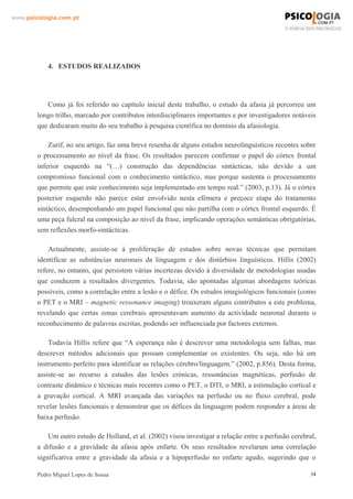 www.psicologia.com.pt




            4. ESTUDOS REALIZADOS




           Como já foi referido no capítulo inicial deste trabalho, o estudo da afasia já percorreu um
        longo trilho, marcado por contributos interdisciplinares importantes e por investigadores notáveis
        que dedicaram muito do seu trabalho à pesquisa científica no domínio da afasiologia.

            Zurif, no seu artigo, faz uma breve resenha de alguns estudos neurolinguísticos recentes sobre
        o processamento ao nível da frase. Os resultados parecem confirmar o papel do córtex frontal
        inferior esquerdo na “(…) construção das dependências sintácticas, não devido a um
        compromisso funcional com o conhecimento sintáctico, mas porque sustenta o processamento
        que permite que este conhecimento seja implementado em tempo real.” (2003, p.13). Já o córtex
        posterior esquerdo não parece estar envolvido nesta efémera e precoce etapa do tratamento
        sintáctico, desempenhando um papel funcional que não partilha com o córtex frontal esquerdo. É
        uma peça fulcral na composição ao nível da frase, implicando operações semânticas obrigatórias,
        sem reflexões morfo-sintácticas.

            Actualmente, assiste-se à proliferação de estudos sobre novas técnicas que permitam
        identificar as substâncias neuronais da linguagem e dos distúrbios linguísticos. Hillis (2002)
        refere, no entanto, que persistem várias incertezas devido à diversidade de metodologias usadas
        que conduzem a resultados divergentes. Todavia, são apontadas algumas abordagens teóricas
        possíveis, como a correlação entre a lesão e o défice. Os estudos imagiológicos funcionais (como
        o PET e o MRI – magnetic ressonance imaging) trouxeram alguns contributos a este problema,
        revelando que certas zonas cerebrais apresentavam aumento da actividade neuronal durante o
        reconhecimento de palavras escritas, podendo ser influenciada por factores externos.

            Todavia Hillis refere que “A esperança não é descrever uma metodologia sem falhas, mas
        descrever métodos adicionais que possam complementar os existentes. Ou seja, não há um
        instrumento perfeito para identificar as relações cérebro/linguagem.” (2002, p.856). Desta forma,
        assiste-se ao recurso a estudos das lesões crónicas, ressonâncias magnéticas, perfusão de
        contraste dinâmico e técnicas mais recentes como o PET, o DTI, o MRI, a estimulação cortical e
        a gravação cortical. A MRI avançada das variações na perfusão ou no fluxo cerebral, pode
        revelar lesões funcionais e demonstrar que os défices da linguagem podem responder a áreas de
        baixa perfusão.

            Um outro estudo de Holland, et al. (2002) visou investigar a relação entre a perfusão cerebral,
        a difusão e a gravidade da afasia após enfarte. Os seus resultados revelaram uma correlação
        significativa entre a gravidade da afasia e a hipoperfusão no enfarte agudo, sugerindo que o

        Pedro Miguel Lopes de Sousa                                                                      34
 