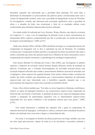 www.psicologia.com.pt




        hemisfério esquerdo está relacionado que a gravidade desta patologia. Por outro lado, a
        diminuição do desempenho no processamento das palavras parece correlacionada tanto com o
        volume da hipoperfusão cerebral, como com a gravidade da hipoperfusão na área de Wernicke.
        Os investigadores, contudo, não obtiveram uma associação significativa entre a gravidade da
        afasia e o tamanho da lesão, mas ressalvaram o facto de os resultados obtidos serem
        condicionados pelas limitações impostas pelas técnicas utilizadas.

            Um estudo similar foi realizado por Love, Swinney, Wong e Buxton, cujo objectivo consistiu
        em comprovar “(…) que o uso da imagiologia de perfusão revela as bases neuroatómicas do
        demonstrado défice cognitivo comportamental que não é revelado pela via normal das técnicas
        de imagens neuroradiológicas.” (2002, p.873).

            Ainda neste domínio Hillis e Heidler (2002) decidiram investigar se a recuperação precoce da
        compreensão da linguagem oral se deve à reperfusão da área de Wernicke. Os resultados
        revelaram que a recuperação tecidular permitiu a recuperação da afasia nos primeiros dias após o
        enfarte, assumindo que numa fase posterior pode haver influência de outros mecanismos como a
        reorganização das relações estruturais e a aprendizagem de estratégias compensatórias.

            Uma técnica diferente foi utilizada por Crone e Hao (2002), que investigaram os padrões
        espaciais e temporais da activação cortical humana durante diferentes tarefas de produção de
        palavras. Concluíram que a avaliação electromagnética da actividade neuronal possui uma
        resolução temporal suficiente para estudar o processamento dinâmico neocortical associado com
        a linguagem e outros aspectos da cognição humana. Estes autores referem ainda a existência de
        estudos das lesões cerebrais que demonstram que o processamento linguístico da informação
        espacio-visual está mais relacionado com o hemisfério esquerdo, enquanto que o seu
        processamento não-linguistico estaria mais associado ao hemisfério direito.

            Crone e Hao referem também que: “Em todos os níveis linguísticos (fonologia, morfologia e
        sintaxe) os signos da linguagem baseiam-se nas características espacio-visuais organizadas da
        forma da mão, movimento e localização. A produção de palavras nos signos da linguagem requer
        contudo a integração da representação linguística com as representações espacio-visuais
        organizadas dos seus gestos simbólicos e dos programas motores para estes gestos.” (2002,
        p.918).

                Este estudo demonstrou a utilidade das radiações alfa e gama no mapeamento da
        anatomia funcional da linguagem, verificando-se, todavia, contrastes entre a produção da palavra
        falada e da sinalizada, bem como entre a língua e a motricidade de mão.

              Em suma, a investigação no domínio da afasia já percorreu um longo caminho, mas resta
        um outro igual para percorrer. Apesar de muito já se ter descoberto é necessário continuar a


        Pedro Miguel Lopes de Sousa                                                                   35
 