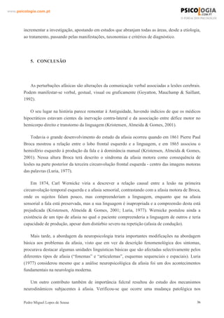 www.psicologia.com.pt




        incrementar a investigação, apostando em estudos que abranjam todas as áreas, desde a etiologia,
        ao tratamento, passando pelas manifestações, taxonomias e critérios de diagnóstico.




            5. CONCLUSÃO




           As perturbações afásicas são alterações da comunicação verbal associadas a lesões cerebrais.
        Podem manifestar-se verbal, gestual, visual ou graficamente (Goyatton, Mauchamp & Saillant,
        1992).

           O seu lugar na história parece remontar à Antiguidade, havendo indícios de que os médicos
        hipocráticos estavam cientes da inervação contra-lateral e da associação entre défice motor no
        hemicorpo direito e transtorno da linguagem (Kristensen, Almeida & Gomes, 2001).

            Todavia o grande desenvolvimento do estudo da afasia ocorreu quando em 1861 Pierre Paul
        Broca mostrou a relação entre o lobo frontal esquerdo e a linguagem, e em 1865 associou o
        hemisfério esquerdo à produção da fala e à dominância manual (Kristensen, Almeida & Gomes,
        2001). Nessa altura Broca terá descrito o síndroma da afasia motora como consequência de
        lesões na parte posterior da terceira circunvolução frontal esquerda - centro das imagens motoras
        das palavras (Luria, 1977).

            Em 1874, Carl Wernicke viria a descrever a relação causal entre a lesão na primeira
        circunvolução temporal esquerda e a afasia sensorial, contrastando com a afasia motora de Broca,
        onde os sujeitos falam pouco, mas compreenderiam a linguagem, enquanto que na afasia
        sensorial a fala está preservada, mas a sua linguagem é inapropriada e a compreensão desta está
        prejudicada (Kristensen, Almeida & Gomes, 2001; Luria, 1977). Wernicke postulou ainda a
        existência de um tipo de afasia no qual o paciente compreenderia a linguagem de outros e teria
        capacidade de produção, apesar dum distúrbio severo na repetição (afasia de condução).

            Mais tarde, a abordagem da neuropsicologia traria importantes modificações na abordagem
        básica aos problemas da afasia, visto que em vez da descrição fenomenológica dos sintomas,
        procurava destacar algumas unidades linguísticas básicas que são afectadas selectivamente pelos
        diferentes tipos de afasia (“fonemas” e “articulemas”, esquemas sequenciais e espaciais). Luria
        (1977) considerou mesmo que a análise neuropsicológica da afasia foi um dos acontecimentos
        fundamentais na neurologia moderna.

           Um outro contributo também de importância fulcral resultou do estudo dos mecanismos
        neurodinâmicos subjacentes à afasia. Verificou-se que ocorre uma mudança patológica nos

        Pedro Miguel Lopes de Sousa                                                                    36
 