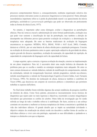 www.psicologia.com.pt




        processos comportamentais básicos e, consequentemente, nenhuma organização selectiva dos
        processos mentais relevantes (como os processos linguísticos) se torna possível. Outra alteração
        neurodinâmica importante refere-se à perda da plasticidade neural e ao aparecimento da inércia
        patológica, assistindo-se à preserveração patológica que pode ser observada em praticamente
        todas as formas de afasia (Luria, 1977).

            No entanto, é importante saber como distinguir, avaliar e diagnosticar as perturbações
        afásicas. Para tal, torna-se crucial a administração de testes formais padronizados, avaliação essa
        que pode visar somente a classificação do tipo de perturbação, mas também a aferição do
        desempenho nas diferentes provas (para posterior avaliação da evolução) e a determinação da
        terapêutica mais adequada. De entre as baterias tradicionais de avaliação da linguagem
        encontram-se as seguintes: MTDDA, PICA, BDAE, WAB e AAT (Leal, 2003). Contudo,
        destaca-se a BAAL, por ser uma bateria de afasia aferida para a população portuguesa. Consiste
        na avaliação de diversos parâmetros entre os quais: apreciação subjectiva da gravidade da afasia,
        registo gravado do discurso espontâneo, avaliação da nomeação, da capacidade de repetição, da
        capacidade de compreensão da linguagem oral e da capacidade de leitura.

            A etapa seguinte, após a correcta e rigorosa avaliação da situação, consiste na implementação
        de um plano terapêutico. Para tal, é necessário deter uma noção holística da dimensão do
        problema para que se escolha o modelo ou estratégia terapêutica mais adequado. De entre os
        mais comuns destacam-se: método didáctico, método de modificação do comportamento, método
        da estimulação, método de reorganização funcional, método pragmático, método neo-clássico,
        método neurolinguístico e método da Neuropsicologia Cognitiva (Castro-Caldas, Leal, Farrajota
        & Fonseca, 1995). No domínio da reeducação da afasia, destaca-se também o contributo de
        Tissot (1986), que descreveu um conjunto de exercícios práticos e sistemáticos que permitem
        trabalhar os aspectos deficitáros.

            No final deste trabalho foram referidas algumas das actuais tendências da pesquisa científica
        no domínio da afasia. Como ficou patente, procuram-se incessantemente novas técnicas de
        diagnóstico que sejam cada vez mais rigorosas e objectivas, recorrendo a exames imagiológicos
        inovadores que perscrutam os confins do cérebro. Outra linha de investigação que foi sendo
        referida ao longo de todo o trabalho refere-se à reabilitação. De facto, assiste-se a um esforço
        constante em encontrar e melhorar as técnicas terapêuticas de forma a maximizar a qualidade de
        vida dos indivíduos afásicos. O grande desafio que se impõe na actualidade (olvidando o
        objectivo utópico da erradicação da afasia) reside em descobrir a melhor forma de auxiliar os
        indivíduos afásicos a viver com esta patologia, superando as suas dificuldades e ajudando-os a
        transpor os obstáculos com que se deparam.




        Pedro Miguel Lopes de Sousa                                                                      37
 