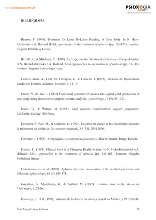www.psicologia.com.pt




            BIBLIOGRAFIA




           Beeson, P. (1998). Treatment for Letter-By-Letter Reading: A Case Study. In N. Helm-
        Estabrooks e A. Holland (Eds), Approaches to the treatment of aphasia (pp. 153-177). Londres:
        Singular Publishing Group.


            Berndt, R., & Mitchum, C. (1998). An Experimental Treatment of Sentence Comprehension.
        In N. Helm-Estabrooks e A. Holland (Eds), Approaches to the treatment of aphasia (pp. 91-111).
        Londres: Singular Publishing Group.


           Castro-Caldas, A., Leal, M., Farrajota, L., & Fonseca, J. (1995). Técnicas de Reabilitação
        Usadas em Doentes Afásicos. Integrar, 6, 14-19.


           Crone, N., & Hao, L. (2002). Functional dynamics of spoken and signed word production: A
        case study using electrocorticographic spectral analysis. Aphasiology, 16 (9), 903-923.


           Davis, G., & Wilcox, M. (1985). Adult aphasia rehabilitation: applied pragmatics.
        California: College-Hill Press.


            Demonet, J., Puel, M., & Cardebat, D. (1992). La prise en charge et les possibilités actuelles
        de traitement de l’aphasie. Le concours médical, 114 (33), 2901-2906.


            Forrester, J. (1983). A linguagem e as origens da psicanálise. Rio de Janeiro: Imago Editora.


           Frattali, C. (1998). Clinical Care in a Changing Health System. In N. Helm-Estabrooks e A.
        Holland (Eds), Approaches to the treatment of aphasia (pp. 241-265). Londres: Singular
        Publishing Group.


            Fridriksson, J., et al (2002). Aphasia severity: Association with cerebral perfusion and
        diffusion. Aphasiology, 16 (9), 859-871.


            Goyatton, A., Mauchamp, G., & Saillant, M. (1992). Histoires sans parole. Revue de
        l’infirmière, 6, 23-26.


            Hameury, L., et al. (1990). Autismo do lactente e da criança. Jornal do Médico, 129, 597-598.


        Pedro Miguel Lopes de Sousa                                                                     38
 