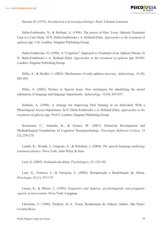 www.psicologia.com.pt




            Hecaen, H. (1972). Introduction à la neuropsychologie. Paris: Librairie Larousse.


           Helm-Estabrooks, N., & Holland, A. (1998). The power of One: Every Aphasia Treatment
        Case is a Case Study. In N. Helm-Estabrooks e A. Holland (Eds), Approaches to the treatment of
        aphasia (pp. 1-9). Londres: Singular Publishing Group.


           Helm-Estabrooks, N. (1998). A “Cognitive” Approach to Treatment of an Aphasic Patient. In
        N. Helm-Estabrooks e A. Holland (Eds), Approaches to the treatment of aphasia (pp. 69-89).
        Londres: Singular Publishing Group.


           Hillis, A., & Heidler, J. (2002). Mechanisms of early aphasia recovery. Aphasiology, 16 (9),
        885-895.


           Hillis, A. (2002). Preface to Special Issue: New techniques for identifying the neural
        substances of language and language impairments. Aphasiology, 16 (9), 855-857.


            Holland, A. (1998). A strategy for Improving Oral Naming in an Individual With a
        Phonological Access Impairment. In N. Helm-Estabrooks e A. Holland (Eds), Approaches to the
        treatment of aphasia (pp. 39-67). Londres: Singular Publishing Group.


            Kristensen, C., Almeida, R., & Gomes, W. (2001). Historical Development and
        Methodological Foundations of Cognitive Neuropsychology. Psicologia Reflexiva Crítica, 14
        (2), 259-274.


            Landis, K., Woude, J., Jougsma, A., & Hoboken, J. (2004). The speech-language pathology
        treatment planner. Nova York: John Wiley & Sons.


            Leal, G. (2003). Avaliação da afasia. Psychologica, 34, 129-142.


           Leal, G., Fonseca, J., & Farrajota, L. (2002). Recuperação e Reabilitação da Afasia.
        Psicologia, 16 (1), 157-175.


           Lesser, R., & Milroy. L. (1993). Linguistics and Aphasia: psycholinguistic and pragmatic
        aspects of intervention. Nova York: Longman.


           Lhermitte, F. (1986). Prefácio. In A. Tissot, Reeducação do Afásico Adulto. São Paulo:
        Livraria Roca.

        Pedro Miguel Lopes de Sousa                                                                  39
 