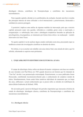 www.psicologia.com.pt




        abordagem clássica, contributos       da   Neuropsicologia    e   contributos   dos mecanismos
        neurodinâmicos.

            Num segundo capítulo, abordar-se-á a problemática da avaliação, fazendo uma breve resenha
        das principais baterias de testes utilizadas a nível internacional e, posteriormente, destacando a
        realidade do contexto português.

            À posteriori, impõe-se uma análise de algumas medidas de intervenção, pelo que o terceiro
        capítulo procurará expor esta questão, referindo-se a medidas gerais como a reactivação, a
        reorganização e a substituição, bem como a abordagens terapêuticas baseadas na aplicação da
        psicolinguística, da pragmática, no tratamento por leitura letra-a-letra e na reeducação – modelo
        interventivo de Anne Tissot.

            No quarto capítulo ir-se-ão analisar alguns estudos realizados nesta área, procurando expor as
        tendências actuais das investigações científicas no domínio da afasia.

            Por último, ir-se-á concluir este trabalho com uma síntese final, uma súmula de tudo o que foi
        referido, salientando os aspectos mais pertinentes.




            1. ENQUADRAMENTO HISTÓRICO DO ESTUDO DA AFASIA




            O campo da afasiologia clínica sofreu um desenvolvimento vertiginoso com base nos estudos
        de caso iniciados com Paul Broca em 1965 quando descreveu um homem que foi chamado de
        “Tan-Tan” devido à sua pronunciação estereotipada. Posteriormente, os casos publicados foram
        florescendo, contribuindo incomensuravelmente para o conhecimento do complexo mundo da
        afasia. Simultaneamente, foram sendo feitas tentativas individuais de tratamento que, ao longo
        dos anos, edificaram o actual conhecimento que se possui sobre os métodos de reabilitação da
        afasia (Helm-Estabrooks & Holland, 1998).

            De um modo geral, é possível distinguir três períodos importantes que marcaram a história do
        estudo da afasiologia: abordagem clássica, contributos da Neuropsicologia e contributos dos
        mecanismos neurodinâmicos.




            1.1. Abordagem clássica




        Pedro Miguel Lopes de Sousa                                                                      4
 