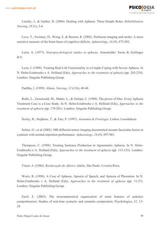 www.psicologia.com.pt




           Liechty, J., & Garber, D. (2004). Dealing with Aphasia: Three Simple Rules. Rehabilitation
        Nursing, 29 (1), 3-4.


           Love, T., Swinney, D., Wong, E, & Buxton, R. (2002). Perfusion imaging and stroke: A more
        sensitive measure of the brain bases of cognitive deficits. Aphasiology, 16 (9), 873-883.


           Luria, A. (1977). Neuropsychological studies in aphasia. Amesterdão: Swets & Zeitlinger
        B.V.


           Lyon, J. (1998). Treating Real-Life Functionality in a Couple Coping with Severe Aphasia. In
        N. Helm-Estabrooks e A. Holland (Eds), Approaches to the treatment of aphasia (pp. 203-239).
        Londres: Singular Publishing Group.


            Padilha, J. (1999). Afasia. Nursing, 12 (136), 40-48.


            Rothi, L., Greenwald, M., Maher, L., & Ochipa, C. (1998). The power of One: Every Aphasia
        Treatment Case is a Case Study. In N. Helm-Estabrooks e A. Holland (Eds), Approaches to the
        treatment of aphasia (pp. 179-201). Londres: Singular Publishing Group.


            Seeley, R., Stephens, T., & Tate, P. (1997). Anatomia & Fisiologia. Lisboa: Lusodidacta.


            Selnes, O., et al (2002). MR diffusion tensor imaging documented arcuate fasciculus lesion in
        a patient with normal repetition performance. Aphasiology, 16 (9), 897-901.


           Thompson, C. (1998). Treating Sentence Production in Agrammatic Aphasia. In N. Helm-
        Estabrooks e A. Holland (Eds), Approaches to the treatment of aphasia (pp. 113-151). Londres:
        Singular Publishing Group.


            Tissot, A. (1986). Reeducação do Afásico Adulto. São Paulo: Livraria Roca.


           Wertz, R. (1998). A Case of Aphasia, Apraxia of Speech, and Apraxia of Phonation. In N.
        Helm-Estabrooks e A. Holland (Eds), Approaches to the treatment of aphasia (pp. 11-37).
        Londres: Singular Publishing Group.


            Zurif, E. (2003). The neuroanatomical organization of some features of sentence
        comprehension: Studies of real-time syntactic and semantic composition. Psychologica, 32, 13-
        24.

        Pedro Miguel Lopes de Sousa                                                                    40
 