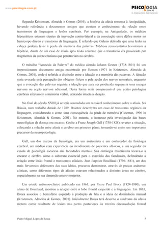 www.psicologia.com.pt




            Segundo Kristensen, Almeida e Gomes (2001), a história da afasia remonta à Antiguidade,
        havendo referência a documentos antigos que atestam o conhecimento da relação entre
        transtornos da linguagem e lesões cerebrais. Por exemplo, na Antiguidade, os médicos
        hipocráticos estavam cientes da inervação contra-lateral e da associação entre défice motor no
        hemicorpo direito e transtorno da linguagem. É referido que Galeno defendia que uma lesão na
        cabeça poderia levar à perda da memória das palavras. Médicos renascentistas levantaram a
        hipótese, diante de um caso de afasia após lesão cerebral, que o transtorno era provocado por
        fragmentos da calote craniana que penetrariam no cérebro.

            O trabalho “Amnésia da Palavra” do médico alemão Johann Gesner (1738-1801) foi um
        impressionante documento antigo encontrado por Benton (1971 in Kristensen, Almeida &
        Gomes, 2001), onde é referida a distinção entre a ideação e a memória das palavras. A ideação
        seria evocada pela percepção dos objectos físicos e pela acção dos nervos sensoriais, enquanto
        que a evocação das palavras seguiria a ideação que para ser produzida requereria uma energia
        nervosa ou acção nervosa adicional. Desta forma seria compreensível que certas patologias
        cerebrais afectassem a memória verbal, deixando intacta a ideação.

            No final do século XVIII já se teria acumulado um razoável conhecimento sobre a afasia. Na
        Rússia, num trabalho datado de 1789, Bolotov descrevera um caso de transtorno orgânico da
        linguagem, considerando-o como uma consequência da perda de memória (Glozman, 1996 in
        Kristensen, Almeida & Gomes, 2001). No entanto, o interesse pela investigação das bases
        neurológicas da doença era escasso. Coube a Franz Joseph Gall (1758-1828) reverter a situação,
        colocando a relação entre afasia e cérebro em primeiro plano, tornando-se assim um importante
        precursor da neuropsicologia.

            Gall, um dos marcos da frenologia, era um anatomista e um conhecedor da fisiologia
        cerebral, um médico com experiência no atendimento de pacientes afásicos, e um seguidor da
        escola de psicologia escocesa das faculdades mentais. Sua ontologia materialista levava-o a
        encarar o cérebro como o substrato essencial para o exercício das faculdades, defendendo a
        relação entre lesão frontal e transtornos afásicos. Jean Baptiste Bouillaud (1796-1881), um dos
        mais fervorosos defensores das suas ideias, procurou demonstrar, através de provas anátomo-
        clínicas, como diferentes tipos de afasias estavam relacionados a distintas áreas no cérebro,
        especialmente na sua dimensão antero-posterior.

            Um estudo anátomo-clínico publicado em 1861, por Pierre Paul Broca (1824-1880), um
        aluno de Bouillaud, mostrou a relação entre o lobo frontal esquerdo e a linguagem. Em 1865,
        Broca associou o hemisfério esquerdo à produção da fala e à ideia de dominância manual
        (Kristensen, Almeida & Gomes, 2001). Inicialmente Broca terá descrito o síndroma da afasia
        motora como resultante de lesões nas partes posteriores da terceira circunvolução frontal



        Pedro Miguel Lopes de Sousa                                                                   5
 