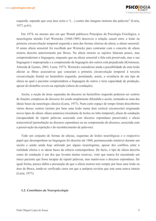 www.psicologia.com.pt




        esquerda, supondo que essa área seria o “(…) centro das imagens motoras das palavras” (Luria,
        1977, p.61).

            Em 1874, no mesmo ano em que Wundt publicava Princípios da Psicologia Fisiológica, o
        neurologista alemão Carl Wernicke (1848-1905) descrevia a relação causal entre a lesão na
        primeira circunvolução temporal esquerda e uma das formas clínicas da afasia, a afasia sensorial.
        O nome afasia sensorial foi escolhido por Wernicke para contrastar com o conceito de afasia
        motora descrito anteriormente por Broca. Na afasia motora os sujeitos falariam pouco, mas
        compreenderiam a linguagem, enquanto que na afasia sensorial a fala está preservada, mas a sua
        linguagem é inapropriada e a compreensão da linguagem dos outros está prejudicada (Kristensen,
        Almeida & Gomes, 2001; Luria, 1977). Wernicke considerou ainda a possibilidade de uma lesão
        afectar as fibras associativas que conectam a primeira circunvolução temporal à terceira
        circunvolução frontal no hemisfério esquerdo, postulando, assim, a existência de um tipo de
        afasia no qual o paciente compreenderia a linguagem de outros e teria capacidade de produção,
        apesar do distúrbio severo na repetição (afasia de condução).

            Assim, a noção de áreas separadas do discurso no hemisfério esquerdo poderem ser centros
        de funções complexas do discurso foi sendo amplamente difundida e aceite, tornando-se uma das
        ideias bases da neurologia clássica (Luria, 1977). Num curto espaço de tempo foram descobertos
        vários desses centros (teriam por base uma lesão numa área cortical circunscrita) originando
        novos tipos de afasia: afasia amnésica (resultante de lesões no lobo temporal), afasia de condução
        (incapacidade de repetir palavras associada com discurso espontâneo preservado) e afasia
        transcortical (perturbação no discurso espontâneo ou na compreensão do discurso, associada com
        a preservação da repetição e do reconhecimento de palavras).

            Todo um conjunto de formas de afasias, esquemas de lesões neurológicas e o respectivo
        papel que desempenham na linguagem foi descrito até 1880, permanecendo imutável durante um
        século e sendo ainda hoje utilizado por alguns neurologistas, apesar dos conflitos entre a
        realidade clínica e as ideias bases da ciência contemporânea. De facto, o tipo de afasia descrita
        como de condução é um dos que levanta muitas reservas, visto que nunca foi encontrado um
        único paciente que fosse incapaz de repetir palavras, mas mantivesse o discurso espontâneo. De
        igual forma, parece dúbia a presunção de que a afasia motora tem sempre por base uma lesão na
        área de Broca, tendo-se verificado casos em que a autópsia revelou que esta zona estava intacta
        (Luria, 1977).




            1.2. Contributos da Neuropsicologia




        Pedro Miguel Lopes de Sousa                                                                      6
 