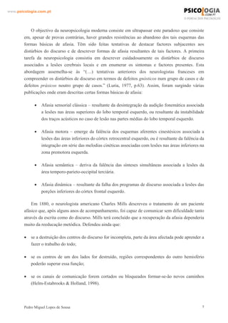 www.psicologia.com.pt




            O objectivo da neuropsicologia moderna consiste em ultrapassar este paradoxo que consiste
        em, apesar de provas contrárias, haver grandes resistências ao abandono dos tais esquemas das
        formas básicas de afasia. Têm sido feitas tentativas de destacar factores subjacentes aos
        distúrbios do discurso e de descrever formas de afasia resultantes de tais factores. A primeira
        tarefa da neuropsicologia consistiu em descrever cuidadosamente os distúrbios de discurso
        associados a lesões cerebrais locais e em enumerar os sintomas e factores presentes. Esta
        abordagem assemelha-se às “(…) tentativas anteriores dos neurologistas franceses em
        compreender os distúrbios de discurso em termos de defeitos gnósticos num grupo de casos e de
        defeitos práxicos noutro grupo de casos.” (Luria, 1977, p.63). Assim, foram surgindo várias
        publicações onde eram descritas certas formas básicas de afasia:

              •   Afasia sensorial clássica – resultante da desintegração da audição fonemática associada
                  a lesões nas áreas superiores do lobo temporal esquerdo, ou resultante da instabilidade
                  dos traços acústicos no caso de lesão nas partes médias do lobo temporal esquerdo.

              •   Afasia motora – emerge da falência dos esquemas aferentes cinestésicos associada a
                  lesões das áreas inferiores do córtex retrocentral esquerdo, ou é resultante da falência da
                  integração em série das melodias cinéticas associadas com lesões nas áreas inferiores na
                  zona premotora esquerda.

              •   Afasia semântica – deriva da falência das sínteses simultâneas associada a lesões da
                  área temporo-parieto-occipital terciária.

              •   Afasia dinâmica – resultante da falha dos programas de discurso associada a lesões das
                  porções inferiores do córtex frontal esquerdo.

            Em 1880, o neurologista americano Charles Mills descreveu o tratamento de um paciente
        afásico que, após alguns anos de acompanhamento, foi capaz de comunicar sem dificuldade tanto
        através da escrita como do discurso. Mills terá concluído que a recuperação da afasia dependeria
        muito da reeducação metódica. Defendeu ainda que:

        •   se a destruição dos centros do discurso for incompleta, parte da área afectada pode aprender a
            fazer o trabalho do todo;

        •   se os centros de um dos lados for destruído, regiões correspondentes do outro hemisfério
            poderão superar essa função;

        •   se os canais de comunicação forem cortados ou bloqueados formar-se-ão novos caminhos
            (Helm-Estabrooks & Holland, 1998).




        Pedro Miguel Lopes de Sousa                                                                         7
 