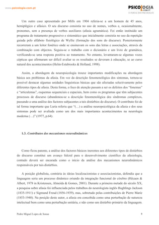 www.psicologia.com.pt




            Um outro caso apresentado por Mills em 1904 referia-se a um homem de 45 anos,
        hemiplégico e afásico. O seu discurso consistia no uso de nomes, verbos e, ocasionalmente,
        pronomes, sem a presença de verbos auxiliares (afasia agramática). Foi então instituído um
        programa de tratamento progressivo e sistemático que inicialmente consistia no uso da repetição
        guiada pelo alfabeto fisiológico de Wyllie (formação dos sons do discurso). Posteriormente
        recorreram a um leitor fonético onde se ensinavam os sons das letras e associações, através da
        combinação com objectos. Seguiu-se o trabalho com o dicionário e um livro de gramática,
        verificando-se uma resposta positiva ao tratamento. No entanto, levantaram-se algumas vozes
        cépticas que afirmaram ser difícil avaliar se os resultados se deveram à educação, se ao curso
        natural dos acontecimentos (Helm-Estabrooks & Holland, 1998).

             Assim, a abordagem da neuropsicologia trouxe importantes modificações na abordagem
        básica aos problemas da afasia. Em vez da descrição fenomenológica dos sintomas, tornou-se
        possível destacar algumas unidades linguísticas básicas que são afectadas selectivamente pelos
        diferentes tipos de afasia. Desta forma, o foco de atenção passam a ser os defeitos dos “fonemas”
        e “articulemas”, esquemas sequenciais e espaciais, bem como os programas que têm subjacentes
        processos de discurso (abandonou-se a descrição fenomenológica dos síndromas complexos,
        passando a uma análise dos factores subjacentes a tais distúrbios do discurso). O contributo foi de
        tal forma importante que Luria referiu que “(…) a análise neuropsicológica da afasia e dos seus
        sintomas pode ser avaliada como um dos mais importantes acontecimentos na neurologia
        moderna (…)” (1977, p.64).




            1.3. Contributos dos mecanismos neurodinâmicos




            Como ficou patente, a análise dos factores básicos inerentes aos diferentes tipos de distúrbios
        do discurso constitui um avanço fulcral para o desenvolvimento científico da afasiologia,
        contudo deverá ser encarada como o início da análise dos mecanismos neurodinâmicos
        responsáveis por tais distúrbios.

            A posição globalista, contrária às ideias localizacionistas e associacionistas, defendia que a
        linguagem seria um processo dinâmico oriundo da integração funcional do cérebro (Hécaen &
        Albert, 1978 in Kristensen, Almeida & Gomes, 2001). Durante a primeira metade do século XX,
        a pesquisa sobre afasia foi influenciada pelos trabalhos do neurologista inglês Hughlings Jackson
        (1835-1911) e Sigmund Freud (1856-1939), mas, sobretudo pelas contribuições de Pierre Marie
        (1853-1940). Na posição deste autor, a afasia era concebida como uma perturbação de natureza
        intelectual bem como uma perturbação unitária, e não como um distúrbio primário da linguagem.


        Pedro Miguel Lopes de Sousa                                                                       8
 