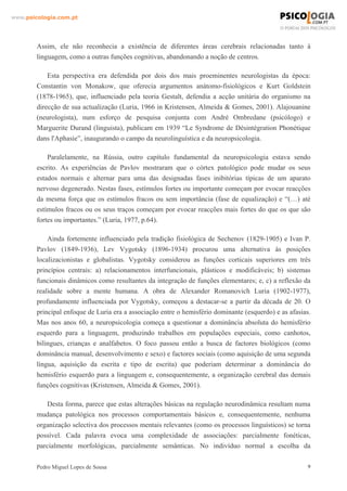 www.psicologia.com.pt




        Assim, ele não reconhecia a existência de diferentes áreas cerebrais relacionadas tanto à
        linguagem, como a outras funções cognitivas, abandonando a noção de centros.

            Esta perspectiva era defendida por dois dos mais proeminentes neurologistas da época:
        Constantin von Monakow, que oferecia argumentos anátomo-fisiológicos e Kurt Goldstein
        (1878-1965), que, influenciado pela teoria Gestalt, defendia a acção unitária do organismo na
        direcção de sua actualização (Luria, 1966 in Kristensen, Almeida & Gomes, 2001). Alajouanine
        (neurologista), num esforço de pesquisa conjunta com André Ombredane (psicólogo) e
        Marguerite Durand (linguista), publicam em 1939 “Le Syndrome de Désintégration Phonétique
        dans l'Aphasie”, inaugurando o campo da neurolinguística e da neuropsicologia.

            Paralelamente, na Rússia, outro capítulo fundamental da neuropsicologia estava sendo
        escrito. As experiências de Pavlov mostraram que o córtex patológico pode mudar os seus
        estados normais e alternar para uma das designadas fases inibitórias típicas de um aparato
        nervoso degenerado. Nestas fases, estímulos fortes ou importante começam por evocar reacções
        da mesma força que os estímulos fracos ou sem importância (fase de equalização) e “(…) até
        estímulos fracos ou os seus traços começam por evocar reacções mais fortes do que os que são
        fortes ou importantes.” (Luria, 1977, p.64).

            Ainda fortemente influenciado pela tradição fisiológica de Sechenov (1829-1905) e Ivan P.
        Pavlov (1849-1936), Lev Vygotsky (1896-1934) procurou uma alternativa às posições
        localizacionistas e globalistas. Vygotsky considerou as funções corticais superiores em três
        princípios centrais: a) relacionamentos interfuncionais, plásticos e modificáveis; b) sistemas
        funcionais dinâmicos como resultantes da integração de funções elementares; e, c) a reflexão da
        realidade sobre a mente humana. A obra de Alexander Romanovich Luria (1902-1977),
        profundamente influenciada por Vygotsky, começou a destacar-se a partir da década de 20. O
        principal enfoque de Luria era a associação entre o hemisfério dominante (esquerdo) e as afasias.
        Mas nos anos 60, a neuropsicologia começa a questionar a dominância absoluta do hemisfério
        esquerdo para a linguagem, produzindo trabalhos em populações especiais, como canhotos,
        bilingues, crianças e analfabetos. O foco passou então a busca de factores biológicos (como
        dominância manual, desenvolvimento e sexo) e factores sociais (como aquisição de uma segunda
        língua, aquisição da escrita e tipo de escrita) que poderiam determinar a dominância do
        hemisfério esquerdo para a linguagem e, consequentemente, a organização cerebral das demais
        funções cognitivas (Kristensen, Almeida & Gomes, 2001).

           Desta forma, parece que estas alterações básicas na regulação neurodinâmica resultam numa
        mudança patológica nos processos comportamentais básicos e, consequentemente, nenhuma
        organização selectiva dos processos mentais relevantes (como os processos linguísticos) se torna
        possível. Cada palavra evoca uma complexidade de associações: parcialmente fonéticas,
        parcialmente morfológicas, parcialmente semânticas. No indivíduo normal a escolha da

        Pedro Miguel Lopes de Sousa                                                                     9
 