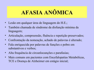 AFASIA ANÔMICA Lesão em qualquer área de linguagem do H.E.;  Também chamada de síndrome da disfunção mínima da linguagem; Articulação, compreensão, fluência e repetição preservados; Confrontação da nomeação, achado de palavras é alterado; Fala enriquecida por palavras de funções e pobre em substantivos e verbos; Alta frequência de circunlocunções e parafasias; Mais comuns em pacientes com Encefalopatias Metabólicas, TCE e Doença de Alzheimer em estágio inicial; 