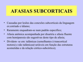 AFASIAS SUBCORTICAIS Causadas por lesões das conexões subcorticais da linguagem ex:estriado e tálamo; Raramente enquadram-se num padrão específico; Afasia anômica acompanhada por disartria e afasia fluente com hemiparesia são sugestivas deste tipo de afasia; Dividem- se em: talâmicas (semelhantes à trancortical motora) e não talâmicas(variáveis em função das estruturas acometidas e da relação córtico-subcórtico); 