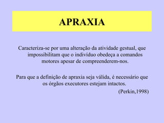 APRAXIA Caracteriza-se por uma alteração da atividade gestual, que impossibilitam que o indivíduo obedeça a comandos motores apesar de compreenderem-nos. Para que a definição de apraxia seja válida, é necessário que os órgãos executores estejam intactos.  (Perkin,1998)  