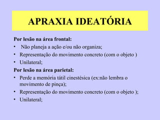 APRAXIA IDEATÓRIA Por lesão na área frontal:   Não planeja a ação e/ou não organiza; Representação do movimento concreto (com o objeto ) Unilateral; Por lesão na área parietal: Perde a memória tátil cinestésica (ex:não lembra o movimento de pinça); Representação do movimento concreto (com o objeto ); Unilateral; 