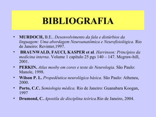 BIBLIOGRAFIA MURDOCH,  B.E..  Desenvolvimento da fala e distúrbios da linguagem: Uma abordagem Neuroanatômica e Neurofisiológica.  Rio de Janeiro: Revinter,1997. BRAUNWALD, FAUCI, KASPER et al .  Harrinson:   Princípios da medicina interna . Volume 1 capítulo 25 pgs 140 – 147. Mcgraw-hill, 2001. PERKIN.   Atlas mosby em cores e teste de Neurologia.  São Paulo: Manole, 1998. Wilson P. L.   Propedêutica neurológica básica.  São Paulo: Atheneu, 2000. Porto, C.C.  Semiologia médica.  Rio de Janeiro: Guanabara Koogan, 1997 Drumond, C.  Apostila de disciplina teórica. Rio de Janeiro, 2004. 