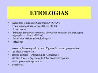 ETIOLOGIAS Acidentes Vasculares Cerebrais (AVC/AVE) Traumatismos Crânio Encefálicos (TCE) Aneurismas Tumores ( sintomas variáveis, alterações motoras, de linguagem, cognição e crises epiléticas ) Distúrbios tóxicos (álcool, drogas)  Infecções Associação com quadros neurológicos de caráter progressivo quadros demenciais:  atrofia cortical – Demência de Alzheimer)) atrofias focais - degeneração lobar fronto-temporal) afasia progressiva primária demências 
