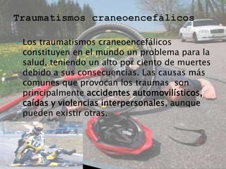 

Los traumatismos craneoencefálicos
constituyen en el mundo un problema para la
salud, teniendo un alto por ciento de muertes
debido a sus consecuencias. Las causas más
comunes que provocan los traumas son
principalmente accidentes automovilísticos,
caídas y violencias interpersonales, aunque
pueden existir otras.

 