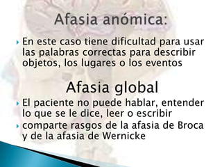 

En este caso tiene dificultad para usar
las palabras correctas para describir
objetos, los lugares o los eventos

Afasia global

El paciente no puede hablar, entender
lo que se le dice, leer o escribir
 comparte rasgos de la afasia de Broca
y de la afasia de Wernicke


 
