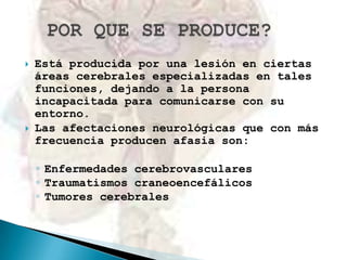



Está producida por una lesión en ciertas
áreas cerebrales especializadas en tales
funciones, dejando a la persona
incapacitada para comunicarse con su
entorno.
Las afectaciones neurológicas que con más
frecuencia producen afasia son:
◦ Enfermedades cerebrovasculares
◦ Traumatismos craneoencefálicos
◦ Tumores cerebrales

 