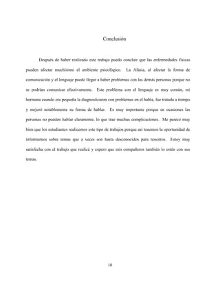 Conclusión



         Después de haber realizado este trabajo puedo concluir que las enfermedades físicas

pueden afectar muchísimo el ambiente psicológico.        La Afasia, al afectar la forma de

comunicación y el lenguaje puede llegar a haber problemas con las demás personas porque no

se podrían comunicar efectivamente. Este problema con el lenguaje es muy común, mi

hermana cuando era pequeña la diagnosticaron con problemas en el habla, fue tratada a tiempo

y mejoró notablemente su forma de hablar. Es muy importante porque en ocasiones las

personas no pueden hablar claramente, lo que trae muchas complicaciones. Me parece muy

bien que los estudiantes realicemos este tipo de trabajos porque así tenemos la oportunidad de

informarnos sobre temas que a veces son hasta desconocidos para nosotros. Estoy muy

satisfecha con el trabajo que realicé y espero que mis compañeros también lo estén con sus

temas.




                                               10
 