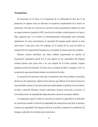 Tratamiento:

   El tratamiento de la afasia es el tratamiento de la enfermedad de base que la ha

producido. En algunos casos un individuo se recuperará completamente de la afasia sin

tratamiento. Este tipo de recuperación espontánea ocurre generalmente después de sufrir

un ataque transitorio isquémico (AIT), una clase de accidente cerebrovascular en el que el

flujo sanguíneo que va al cerebro es momentáneamente interrumpido, pero restaurado

rápidamente. En estas circunstancias, la capacidad del lenguaje puede regresar en unas

pocas horas o unos pocos días. Sin embargo, en la mayoría de los casos de afasia, la

recuperación de la capacidad del lenguaje no es tan rápida, ni mucho menos tan completa.

   Mientras muchos individuos con afasia también experimentan un período de

recuperación espontánea parcial (en el cual algunas de las capacidades del lenguaje

retornan durante unos pocos días o un mes después de la lesión cerebral), siempre

quedarán secuelas del desorden. En estos casos, la terapia de habla y lenguaje es útil. La

recuperación sigue generalmente durante un período de dos años.

   La mayoría de las personas creen que el tratamiento más eficaz empieza a principios

del proceso de recuperación. Algunos de los factores que influyen en la mejora incluyen la

causa del daño cerebral, el área del cerebro que estaba dañada, el grado de lesión cerebral y

la edad y salud del individuo. Factores adicionales incluyen motivación, el entorno, el

nivel educacional o la capacidad del sujeto para darse cuenta de sus propios déficits.

   La terapia para superar la afasia se concentra en mejorar la capacidad de un individuo

de comunicarse usando el resto de las capacidades de comunicación que tiene el paciente,

restaurar las capacidades del lenguaje dentro de lo posible, compensar los problemas del

lenguaje y aprender otros métodos para comunicarse.


                                             6
 