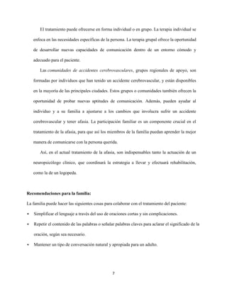 El tratamiento puede ofrecerse en forma individual o en grupo. La terapia individual se

    enfoca en las necesidades específicas de la persona. La terapia grupal ofrece la oportunidad

    de desarrollar nuevas capacidades de comunicación dentro de un entorno cómodo y

    adecuado para el paciente.

       Las comunidades de accidentes cerebrovasculares, grupos regionales de apoyo, son

    formadas por individuos que han tenido un accidente cerebrovascular, y están disponibles

    en la mayoría de las principales ciudades. Estos grupos o comunidades también ofrecen la

    oportunidad de probar nuevas aptitudes de comunicación. Además, pueden ayudar al

    individuo y a su familia a ajustarse a los cambios que involucra sufrir un accidente

    cerebrovascular y tener afasia. La participación familiar es un componente crucial en el

    tratamiento de la afasia, para que así los miembros de la familia puedan aprender la mejor

    manera de comunicarse con la persona querida.

       Así, en el actual tratamiento de la afasia, son indispensables tanto la actuación de un

    neuropsicólogo clínico, que coordinará la estrategia a llevar y efectuará rehabilitación,

    como la de un logopeda.



Recomendaciones para la familia:

La familia puede hacer las siguientes cosas para colaborar con el tratamiento del paciente:

   Simplificar el lenguaje a través del uso de oraciones cortas y sin complicaciones.

   Repetir el contenido de las palabras o señalar palabras claves para aclarar el significado de la

    oración, según sea necesario.

   Mantener un tipo de conversación natural y apropiada para un adulto.




                                                 7
 