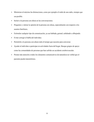    Minimizar al máximo las distracciones, como por ejemplo el ruido de una radio, siempre que

    sea posible.

   Incluir a la persona con afasia en las conversaciones.

   Preguntar y valorar la opinión de la persona con afasia, especialmente con respecto a los

    asuntos familiares.

   Estimular cualquier tipo de comunicación, ya sea hablada, gestual, señalando o dibujando.

   Evitar corregir el habla del individuo.

   Permitirle a la persona con afasia todo el tiempo que necesite para conversar.

   Ayudar al individuo a participar en actividades fuera del hogar. Busque grupos de apoyo

    como las comunidades de personas que han sufrido un accidente cerebrovascular.

   Prestar más atención a todos los elementos comunicativos de naturaleza no verbal que el

    paciente pueda transmitirnos.




                                                 8
 