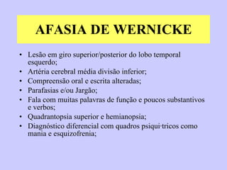 AFASIA DE WERNICKE Lesão em giro superior/posterior do lobo temporal esquerdo; Artéria cerebral média divisão inferior; Compreensão oral e escrita alteradas; Parafasias e/ou Jargão; Fala com muitas palavras de função e poucos substantivos e verbos; Quadrantopsia superior e hemianopsia; Diagnóstico diferencial com quadros psiquiátricos como mania e esquizofrenia; 