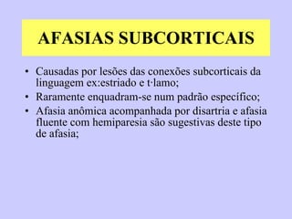 AFASIAS SUBCORTICAIS Causadas por lesões das conexões subcorticais da linguagem ex:estriado e tálamo; Raramente enquadram-se num padrão específico; Afasia anômica acompanhada por disartria e afasia fluente com hemiparesia são sugestivas deste tipo de afasia; 