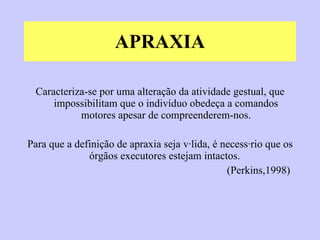 APRAXIA Caracteriza-se por uma alteração da atividade gestual, que impossibilitam que o indivíduo obedeça a comandos motores apesar de compreenderem-nos. Para que a definição de apraxia seja válida, é necessário que os órgãos executores estejam intactos.  (Perkins,1998)  