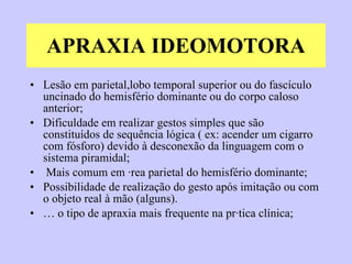 APRAXIA IDEOMOTORA Lesão em parietal,lobo temporal superior ou do fascículo uncinado do hemisfério dominante ou do corpo caloso anterior;  Dificuldade em realizar gestos simples que são constituídos de sequência lógica ( ex: acender um cigarro com fósforo) devido à desconexão da linguagem com o sistema piramidal; Mais comum em área parietal do hemisfério dominante; Possibilidade de realização do gesto após imitação ou com o objeto real à mão (alguns). É o tipo de apraxia mais frequente na prática clínica; 