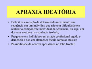 APRAXIA IDEATÓRIA Déficit na execução de determinado movimento em sequência em um indivíduo que não tem dificuldade em realizar o componente individual da sequência, ou seja, um dos atos motores da sequência isolado; Frequente em indivíduos em estado confusional agudo e demência e não em alterações focais como as afasias; Possibilidade de ocorrer após danos no lobo frontal; 