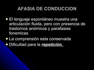 AFASIA DE CONDUCCION El lenguaje espontáneo muestra una articulación fluida, pero con presencia de trastornos anómicos y parafasias fonemicas La comprensión esta conservada Dificultad para la  repetición.  