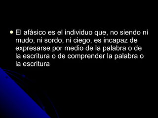 El afásico es el individuo que, no siendo ni mudo, ni sordo, ni ciego, es incapaz de expresarse por medio de la palabra o de la escritura o de comprender la palabra o la escritura 