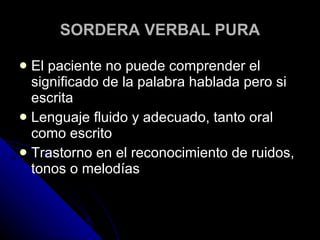 SORDERA VERBAL PURA El paciente no puede comprender el significado de la palabra hablada pero si escrita Lenguaje fluido y adecuado, tanto oral como escrito Trastorno en el reconocimiento de ruidos, tonos o melodías 