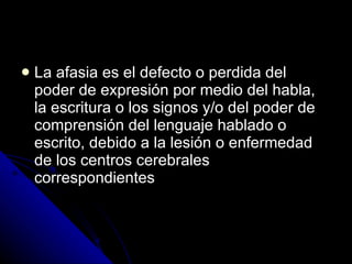 La afasia es el defecto o perdida del poder de expresión por medio del habla, la escritura o los signos y/o del poder de comprensión del lenguaje hablado o escrito, debido a la lesión o enfermedad de los centros cerebrales correspondientes 