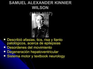 SAMUEL ALEXANDER KINNIER WILSON   (1878-1937) Describió afasias, tics, risa y llanto patológicos, acerca de epilepsias Desordenes del movimiento Degeneración hepatoventricular  Sistema motor y textbook neurology 