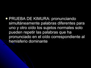 PRUEBA DE KIMURA: pronunciando simultáneamente palabras diferentes para uno y otro oído los sujetos normales solo pueden repetir las palabras que ha pronunciado en el oído correspondiente al hemisferio dominante 