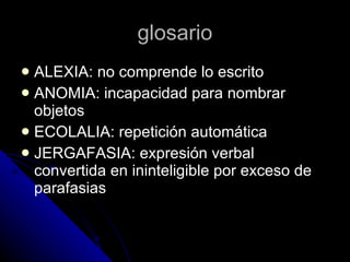 glosario ALEXIA: no comprende lo escrito ANOMIA: incapacidad para nombrar objetos ECOLALIA: repetición automática  JERGAFASIA: expresión verbal convertida en ininteligible por exceso de parafasias 