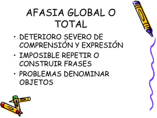 AFASIA GLOBAL O
TOTAL
• DETERIORO SEVERO DE
COMPRENSIÓN Y EXPRESIÓN
• IMPOSIBLE REPETIR O
CONSTRUIR FRASES
• PROBLEMAS DENOMINAR
OBJETOS
 